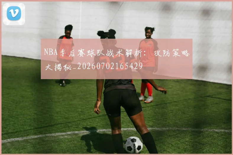 NBA季后赛球队战术解析:攻防策略大揭秘_20260702165429