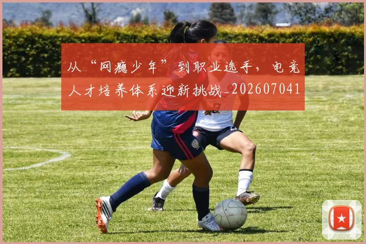 从“网瘾少年”到职业选手，电竞人才培养体系迎新挑战_20260704164622